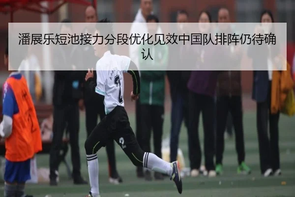 潘展乐短池接力分段优化见效中国队排阵仍待确认